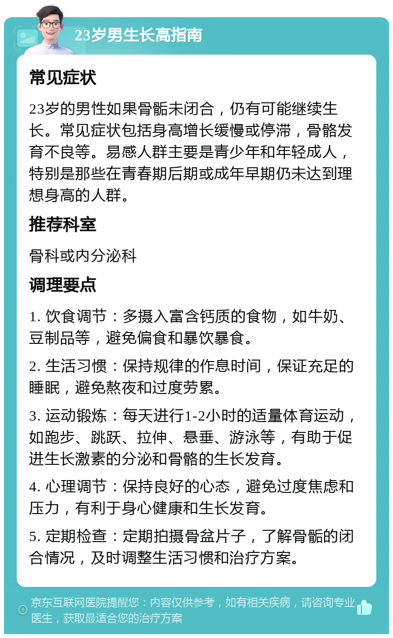 23岁男生长高指南 常见症状 23岁的男性如果骨骺未闭合，仍有可能继续生长。常见症状包括身高增长缓慢或停滞，骨骼发育不良等。易感人群主要是青少年和年轻成人，特别是那些在青春期后期或成年早期仍未达到理想身高的人群。 推荐科室 骨科或内分泌科 调理要点 1. 饮食调节：多摄入富含钙质的食物，如牛奶、豆制品等，避免偏食和暴饮暴食。 2. 生活习惯：保持规律的作息时间，保证充足的睡眠，避免熬夜和过度劳累。 3. 运动锻炼：每天进行1-2小时的适量体育运动，如跑步、跳跃、拉伸、悬垂、游泳等，有助于促进生长激素的分泌和骨骼的生长发育。 4. 心理调节：保持良好的心态，避免过度焦虑和压力，有利于身心健康和生长发育。 5. 定期检查：定期拍摄骨盆片子，了解骨骺的闭合情况，及时调整生活习惯和治疗方案。