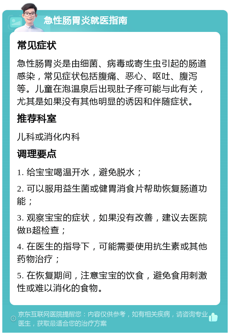 急性肠胃炎就医指南 常见症状 急性肠胃炎是由细菌、病毒或寄生虫引起的肠道感染，常见症状包括腹痛、恶心、呕吐、腹泻等。儿童在泡温泉后出现肚子疼可能与此有关，尤其是如果没有其他明显的诱因和伴随症状。 推荐科室 儿科或消化内科 调理要点 1. 给宝宝喝温开水，避免脱水； 2. 可以服用益生菌或健胃消食片帮助恢复肠道功能； 3. 观察宝宝的症状，如果没有改善，建议去医院做B超检查； 4. 在医生的指导下，可能需要使用抗生素或其他药物治疗； 5. 在恢复期间，注意宝宝的饮食，避免食用刺激性或难以消化的食物。