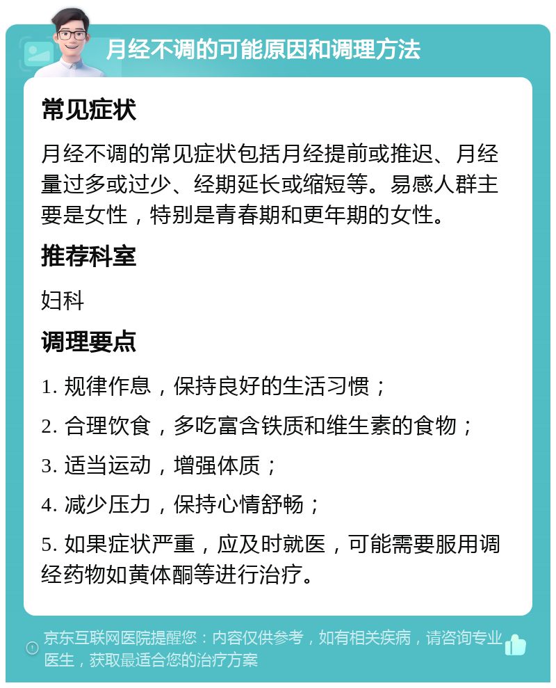 月经不调的可能原因和调理方法 常见症状 月经不调的常见症状包括月经提前或推迟、月经量过多或过少、经期延长或缩短等。易感人群主要是女性，特别是青春期和更年期的女性。 推荐科室 妇科 调理要点 1. 规律作息，保持良好的生活习惯； 2. 合理饮食，多吃富含铁质和维生素的食物； 3. 适当运动，增强体质； 4. 减少压力，保持心情舒畅； 5. 如果症状严重，应及时就医，可能需要服用调经药物如黄体酮等进行治疗。