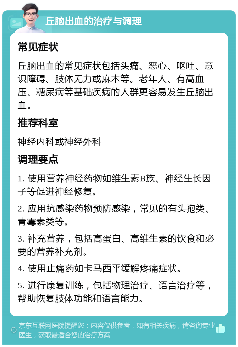 丘脑出血的治疗与调理 常见症状 丘脑出血的常见症状包括头痛、恶心、呕吐、意识障碍、肢体无力或麻木等。老年人、有高血压、糖尿病等基础疾病的人群更容易发生丘脑出血。 推荐科室 神经内科或神经外科 调理要点 1. 使用营养神经药物如维生素B族、神经生长因子等促进神经修复。 2. 应用抗感染药物预防感染，常见的有头孢类、青霉素类等。 3. 补充营养，包括高蛋白、高维生素的饮食和必要的营养补充剂。 4. 使用止痛药如卡马西平缓解疼痛症状。 5. 进行康复训练，包括物理治疗、语言治疗等，帮助恢复肢体功能和语言能力。