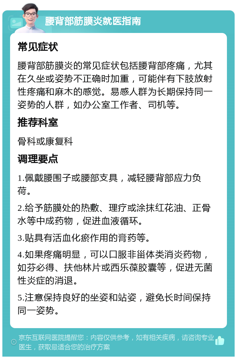 腰背部筋膜炎就医指南 常见症状 腰背部筋膜炎的常见症状包括腰背部疼痛，尤其在久坐或姿势不正确时加重，可能伴有下肢放射性疼痛和麻木的感觉。易感人群为长期保持同一姿势的人群，如办公室工作者、司机等。 推荐科室 骨科或康复科 调理要点 1.佩戴腰围子或腰部支具，减轻腰背部应力负荷。 2.给予筋膜处的热敷、理疗或涂抹红花油、正骨水等中成药物，促进血液循环。 3.贴具有活血化瘀作用的膏药等。 4.如果疼痛明显，可以口服非甾体类消炎药物，如芬必得、扶他林片或西乐葆胶囊等，促进无菌性炎症的消退。 5.注意保持良好的坐姿和站姿，避免长时间保持同一姿势。