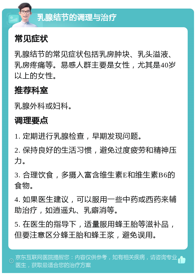 乳腺结节的调理与治疗 常见症状 乳腺结节的常见症状包括乳房肿块、乳头溢液、乳房疼痛等。易感人群主要是女性，尤其是40岁以上的女性。 推荐科室 乳腺外科或妇科。 调理要点 1. 定期进行乳腺检查，早期发现问题。 2. 保持良好的生活习惯，避免过度疲劳和精神压力。 3. 合理饮食，多摄入富含维生素E和维生素B6的食物。 4. 如果医生建议，可以服用一些中药或西药来辅助治疗，如逍遥丸、乳癖消等。 5. 在医生的指导下，适量服用蜂王胎等滋补品，但要注意区分蜂王胎和蜂王浆，避免误用。