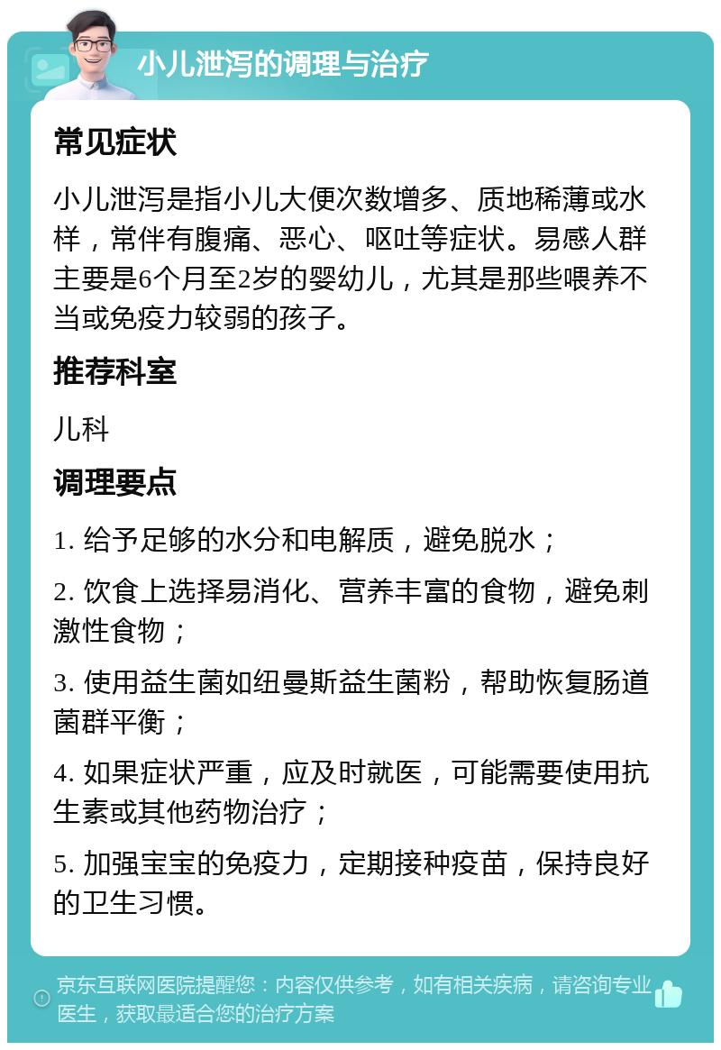 小儿泄泻的调理与治疗 常见症状 小儿泄泻是指小儿大便次数增多、质地稀薄或水样，常伴有腹痛、恶心、呕吐等症状。易感人群主要是6个月至2岁的婴幼儿，尤其是那些喂养不当或免疫力较弱的孩子。 推荐科室 儿科 调理要点 1. 给予足够的水分和电解质，避免脱水； 2. 饮食上选择易消化、营养丰富的食物，避免刺激性食物； 3. 使用益生菌如纽曼斯益生菌粉，帮助恢复肠道菌群平衡； 4. 如果症状严重，应及时就医，可能需要使用抗生素或其他药物治疗； 5. 加强宝宝的免疫力，定期接种疫苗，保持良好的卫生习惯。