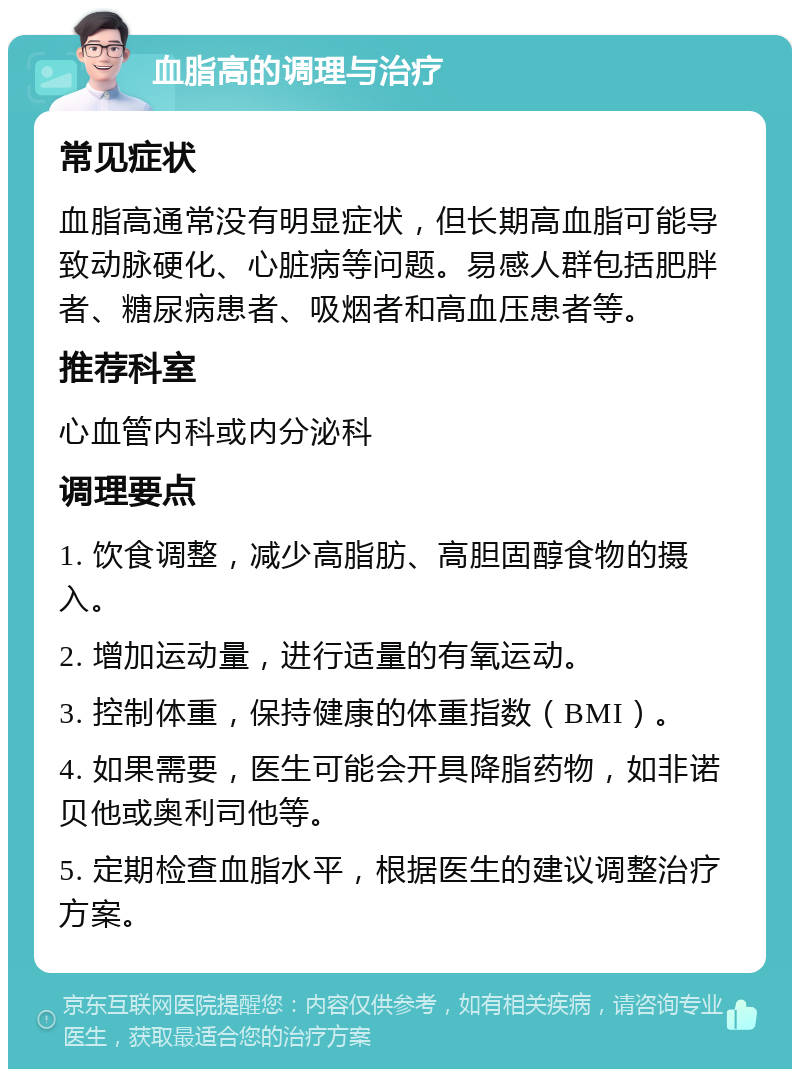 血脂高的调理与治疗 常见症状 血脂高通常没有明显症状，但长期高血脂可能导致动脉硬化、心脏病等问题。易感人群包括肥胖者、糖尿病患者、吸烟者和高血压患者等。 推荐科室 心血管内科或内分泌科 调理要点 1. 饮食调整，减少高脂肪、高胆固醇食物的摄入。 2. 增加运动量，进行适量的有氧运动。 3. 控制体重，保持健康的体重指数（BMI）。 4. 如果需要，医生可能会开具降脂药物，如非诺贝他或奥利司他等。 5. 定期检查血脂水平，根据医生的建议调整治疗方案。