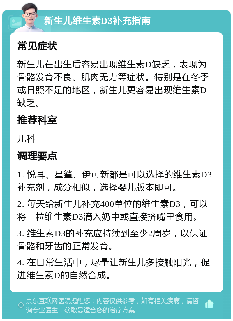 新生儿维生素D3补充指南 常见症状 新生儿在出生后容易出现维生素D缺乏，表现为骨骼发育不良、肌肉无力等症状。特别是在冬季或日照不足的地区，新生儿更容易出现维生素D缺乏。 推荐科室 儿科 调理要点 1. 悦耳、星鲨、伊可新都是可以选择的维生素D3补充剂，成分相似，选择婴儿版本即可。 2. 每天给新生儿补充400单位的维生素D3，可以将一粒维生素D3滴入奶中或直接挤嘴里食用。 3. 维生素D3的补充应持续到至少2周岁，以保证骨骼和牙齿的正常发育。 4. 在日常生活中，尽量让新生儿多接触阳光，促进维生素D的自然合成。