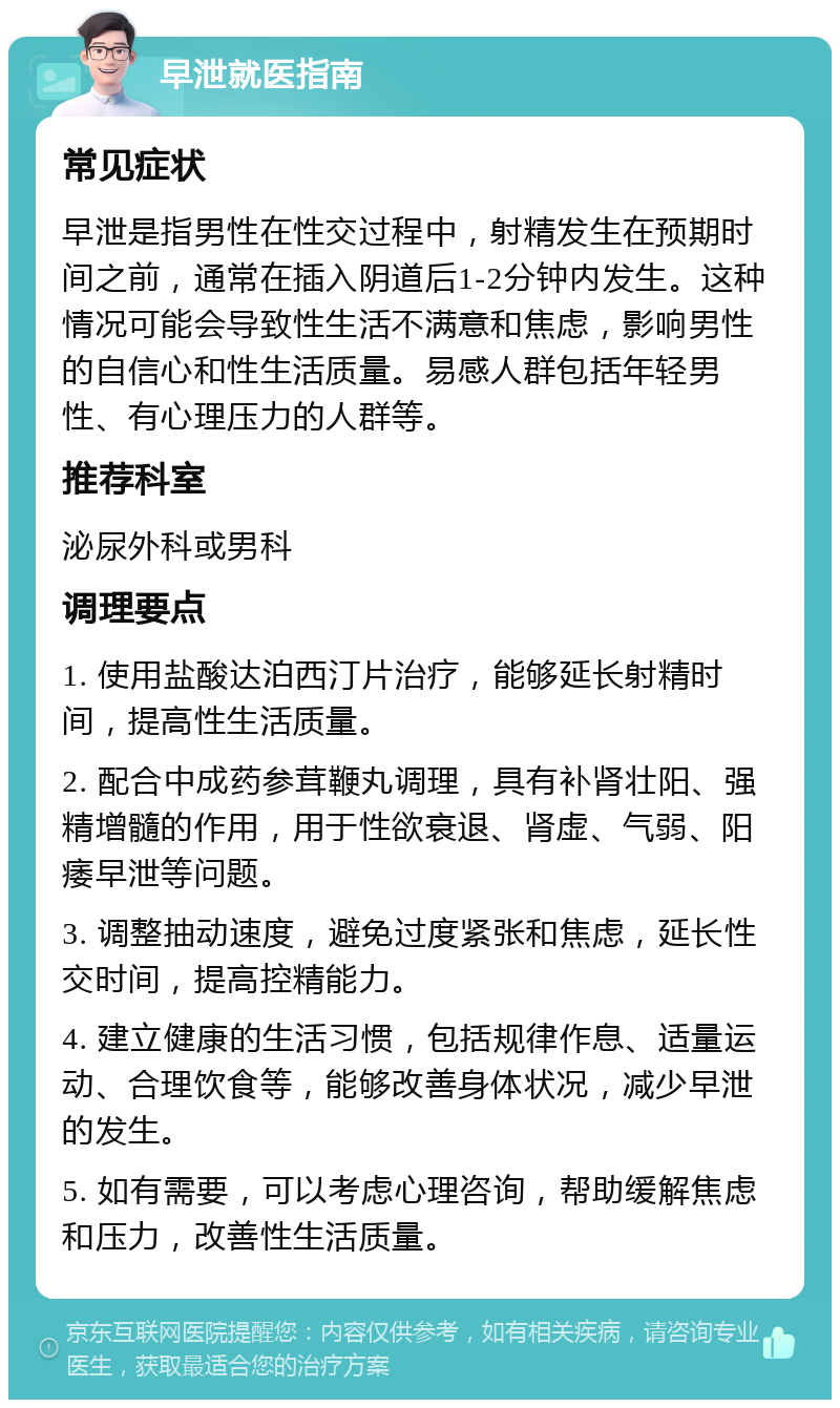 早泄就医指南 常见症状 早泄是指男性在性交过程中，射精发生在预期时间之前，通常在插入阴道后1-2分钟内发生。这种情况可能会导致性生活不满意和焦虑，影响男性的自信心和性生活质量。易感人群包括年轻男性、有心理压力的人群等。 推荐科室 泌尿外科或男科 调理要点 1. 使用盐酸达泊西汀片治疗，能够延长射精时间，提高性生活质量。 2. 配合中成药参茸鞭丸调理，具有补肾壮阳、强精增髓的作用，用于性欲衰退、肾虚、气弱、阳痿早泄等问题。 3. 调整抽动速度，避免过度紧张和焦虑，延长性交时间，提高控精能力。 4. 建立健康的生活习惯，包括规律作息、适量运动、合理饮食等，能够改善身体状况，减少早泄的发生。 5. 如有需要，可以考虑心理咨询，帮助缓解焦虑和压力，改善性生活质量。