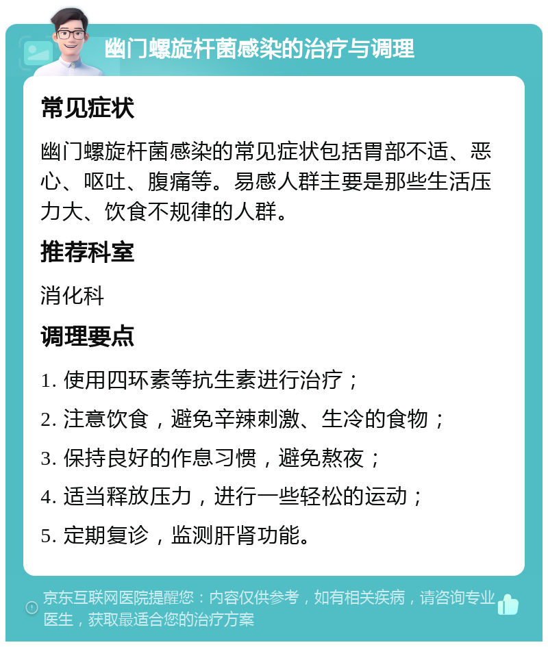 幽门螺旋杆菌感染的治疗与调理 常见症状 幽门螺旋杆菌感染的常见症状包括胃部不适、恶心、呕吐、腹痛等。易感人群主要是那些生活压力大、饮食不规律的人群。 推荐科室 消化科 调理要点 1. 使用四环素等抗生素进行治疗； 2. 注意饮食，避免辛辣刺激、生冷的食物； 3. 保持良好的作息习惯，避免熬夜； 4. 适当释放压力，进行一些轻松的运动； 5. 定期复诊，监测肝肾功能。