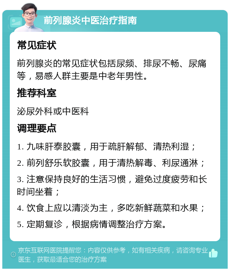 前列腺炎中医治疗指南 常见症状 前列腺炎的常见症状包括尿频、排尿不畅、尿痛等，易感人群主要是中老年男性。 推荐科室 泌尿外科或中医科 调理要点 1. 九味肝泰胶囊，用于疏肝解郁、清热利湿； 2. 前列舒乐软胶囊，用于清热解毒、利尿通淋； 3. 注意保持良好的生活习惯，避免过度疲劳和长时间坐着； 4. 饮食上应以清淡为主，多吃新鲜蔬菜和水果； 5. 定期复诊，根据病情调整治疗方案。