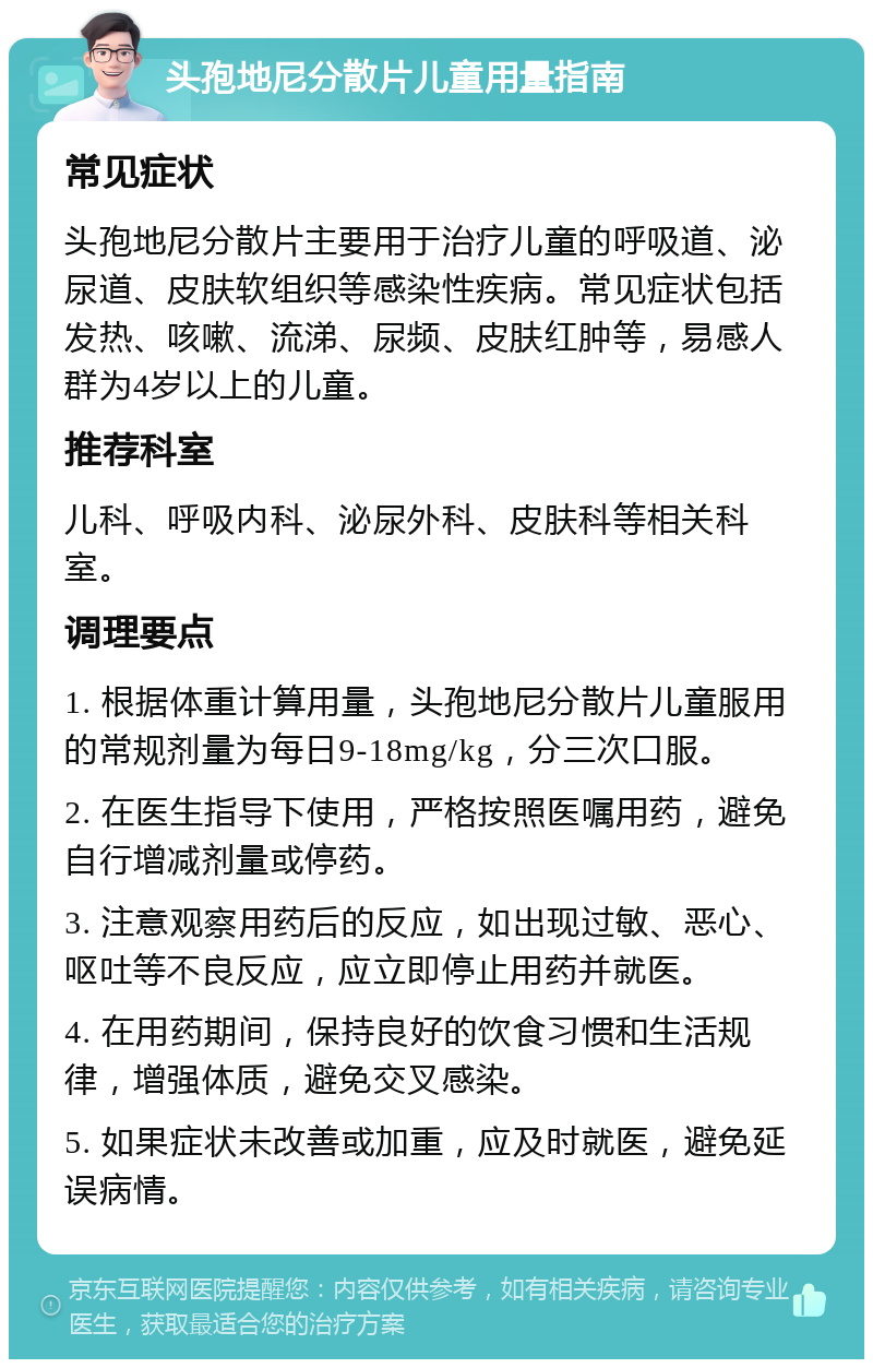 头孢地尼分散片儿童用量指南 常见症状 头孢地尼分散片主要用于治疗儿童的呼吸道、泌尿道、皮肤软组织等感染性疾病。常见症状包括发热、咳嗽、流涕、尿频、皮肤红肿等，易感人群为4岁以上的儿童。 推荐科室 儿科、呼吸内科、泌尿外科、皮肤科等相关科室。 调理要点 1. 根据体重计算用量，头孢地尼分散片儿童服用的常规剂量为每日9-18mg/kg，分三次口服。 2. 在医生指导下使用，严格按照医嘱用药，避免自行增减剂量或停药。 3. 注意观察用药后的反应，如出现过敏、恶心、呕吐等不良反应，应立即停止用药并就医。 4. 在用药期间，保持良好的饮食习惯和生活规律，增强体质，避免交叉感染。 5. 如果症状未改善或加重，应及时就医，避免延误病情。