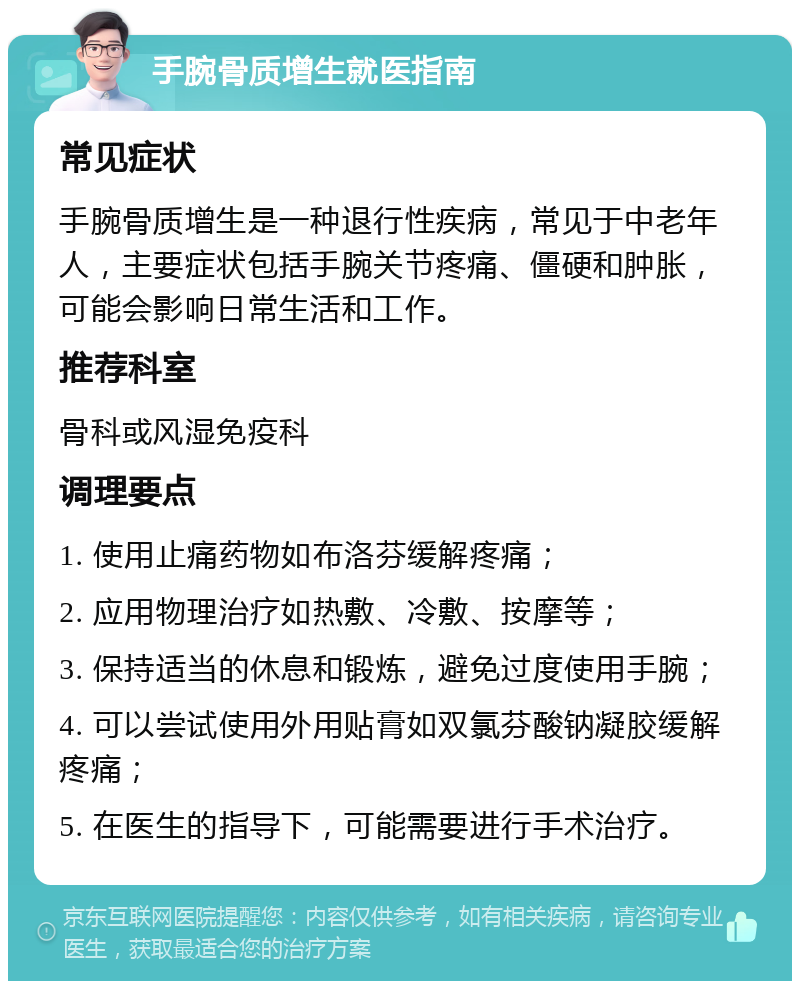 手腕骨质增生就医指南 常见症状 手腕骨质增生是一种退行性疾病，常见于中老年人，主要症状包括手腕关节疼痛、僵硬和肿胀，可能会影响日常生活和工作。 推荐科室 骨科或风湿免疫科 调理要点 1. 使用止痛药物如布洛芬缓解疼痛； 2. 应用物理治疗如热敷、冷敷、按摩等； 3. 保持适当的休息和锻炼，避免过度使用手腕； 4. 可以尝试使用外用贴膏如双氯芬酸钠凝胶缓解疼痛； 5. 在医生的指导下，可能需要进行手术治疗。