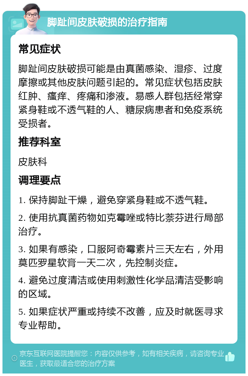 脚趾间皮肤破损的治疗指南 常见症状 脚趾间皮肤破损可能是由真菌感染、湿疹、过度摩擦或其他皮肤问题引起的。常见症状包括皮肤红肿、瘙痒、疼痛和渗液。易感人群包括经常穿紧身鞋或不透气鞋的人、糖尿病患者和免疫系统受损者。 推荐科室 皮肤科 调理要点 1. 保持脚趾干燥，避免穿紧身鞋或不透气鞋。 2. 使用抗真菌药物如克霉唑或特比萘芬进行局部治疗。 3. 如果有感染，口服阿奇霉素片三天左右，外用莫匹罗星软膏一天二次，先控制炎症。 4. 避免过度清洁或使用刺激性化学品清洁受影响的区域。 5. 如果症状严重或持续不改善，应及时就医寻求专业帮助。