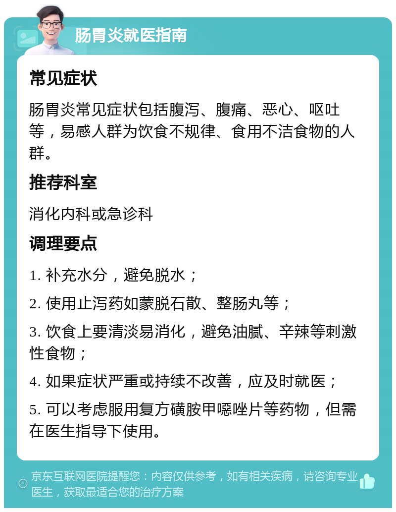 肠胃炎就医指南 常见症状 肠胃炎常见症状包括腹泻、腹痛、恶心、呕吐等，易感人群为饮食不规律、食用不洁食物的人群。 推荐科室 消化内科或急诊科 调理要点 1. 补充水分，避免脱水； 2. 使用止泻药如蒙脱石散、整肠丸等； 3. 饮食上要清淡易消化，避免油腻、辛辣等刺激性食物； 4. 如果症状严重或持续不改善，应及时就医； 5. 可以考虑服用复方磺胺甲噁唑片等药物，但需在医生指导下使用。