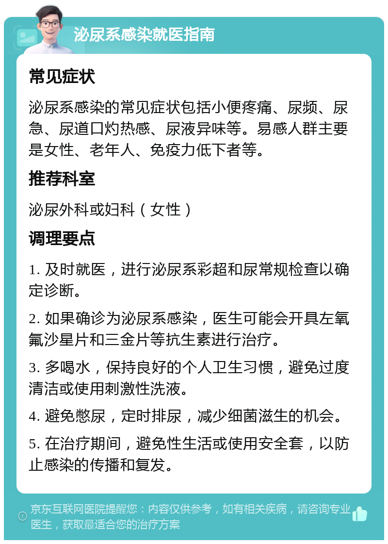 泌尿系感染就医指南 常见症状 泌尿系感染的常见症状包括小便疼痛、尿频、尿急、尿道口灼热感、尿液异味等。易感人群主要是女性、老年人、免疫力低下者等。 推荐科室 泌尿外科或妇科（女性） 调理要点 1. 及时就医，进行泌尿系彩超和尿常规检查以确定诊断。 2. 如果确诊为泌尿系感染，医生可能会开具左氧氟沙星片和三金片等抗生素进行治疗。 3. 多喝水，保持良好的个人卫生习惯，避免过度清洁或使用刺激性洗液。 4. 避免憋尿，定时排尿，减少细菌滋生的机会。 5. 在治疗期间，避免性生活或使用安全套，以防止感染的传播和复发。