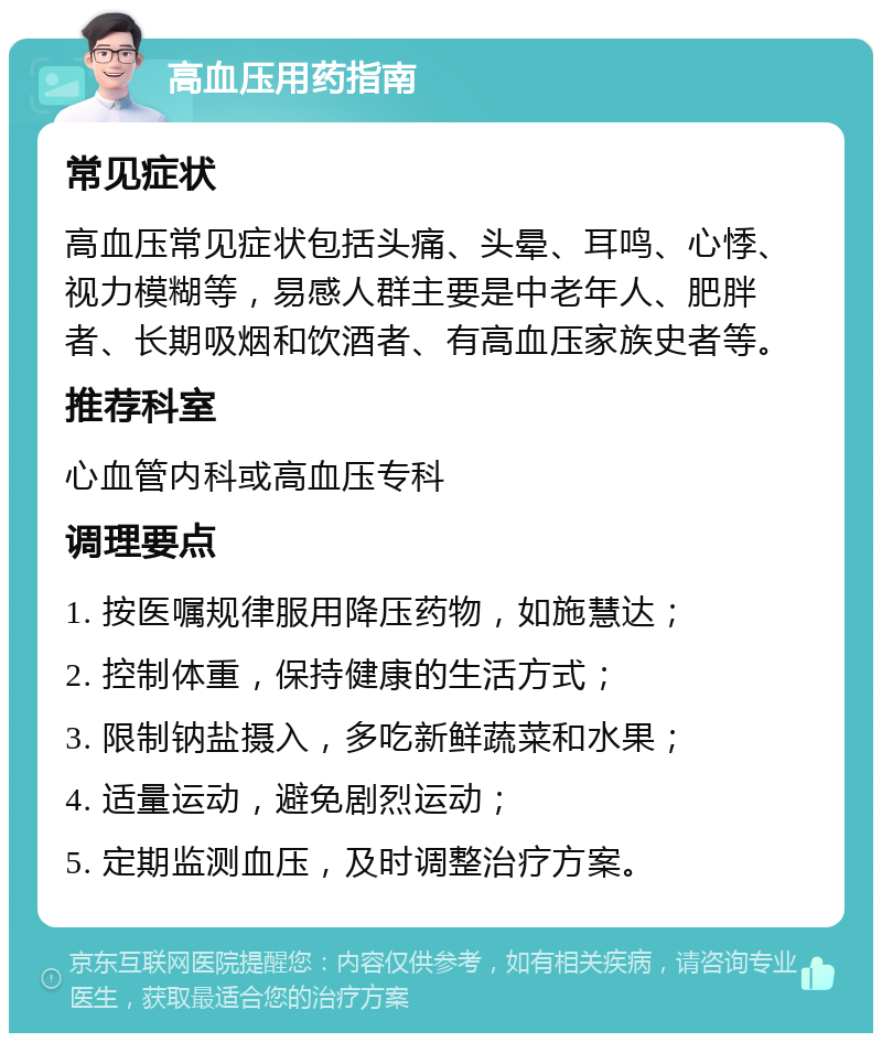 高血压用药指南 常见症状 高血压常见症状包括头痛、头晕、耳鸣、心悸、视力模糊等，易感人群主要是中老年人、肥胖者、长期吸烟和饮酒者、有高血压家族史者等。 推荐科室 心血管内科或高血压专科 调理要点 1. 按医嘱规律服用降压药物，如施慧达； 2. 控制体重，保持健康的生活方式； 3. 限制钠盐摄入，多吃新鲜蔬菜和水果； 4. 适量运动，避免剧烈运动； 5. 定期监测血压，及时调整治疗方案。