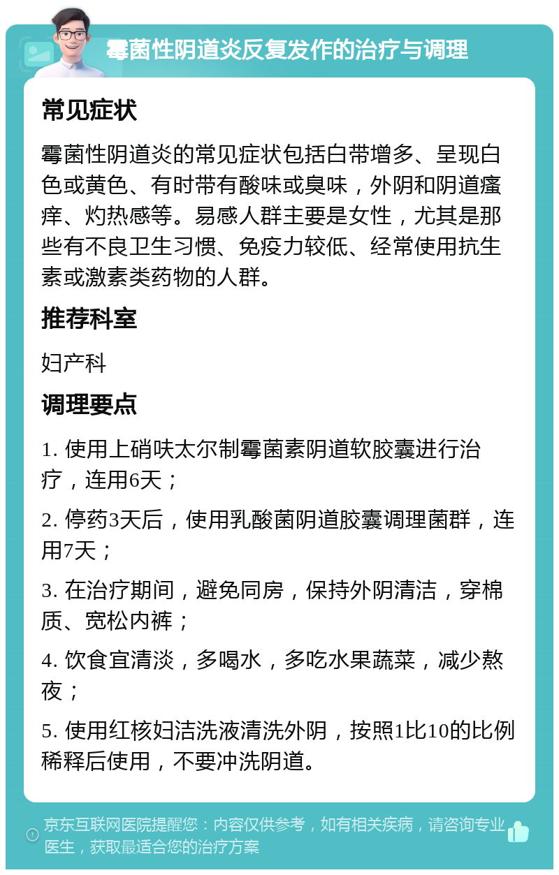 霉菌性阴道炎反复发作的治疗与调理 常见症状 霉菌性阴道炎的常见症状包括白带增多、呈现白色或黄色、有时带有酸味或臭味，外阴和阴道瘙痒、灼热感等。易感人群主要是女性，尤其是那些有不良卫生习惯、免疫力较低、经常使用抗生素或激素类药物的人群。 推荐科室 妇产科 调理要点 1. 使用上硝呋太尔制霉菌素阴道软胶囊进行治疗，连用6天； 2. 停药3天后，使用乳酸菌阴道胶囊调理菌群，连用7天； 3. 在治疗期间，避免同房，保持外阴清洁，穿棉质、宽松内裤； 4. 饮食宜清淡，多喝水，多吃水果蔬菜，减少熬夜； 5. 使用红核妇洁洗液清洗外阴，按照1比10的比例稀释后使用，不要冲洗阴道。