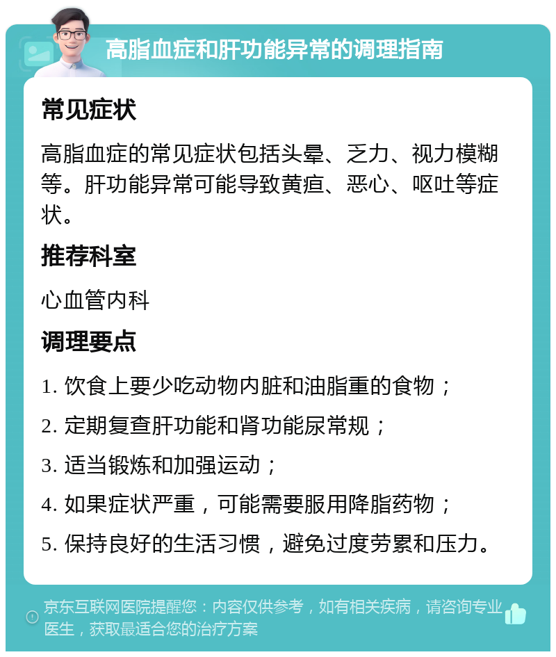 高脂血症和肝功能异常的调理指南 常见症状 高脂血症的常见症状包括头晕、乏力、视力模糊等。肝功能异常可能导致黄疸、恶心、呕吐等症状。 推荐科室 心血管内科 调理要点 1. 饮食上要少吃动物内脏和油脂重的食物； 2. 定期复查肝功能和肾功能尿常规； 3. 适当锻炼和加强运动； 4. 如果症状严重，可能需要服用降脂药物； 5. 保持良好的生活习惯，避免过度劳累和压力。