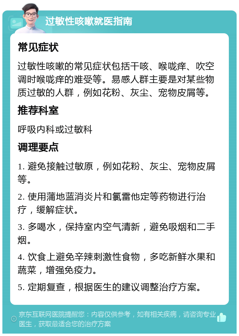 过敏性咳嗽就医指南 常见症状 过敏性咳嗽的常见症状包括干咳、喉咙痒、吹空调时喉咙痒的难受等。易感人群主要是对某些物质过敏的人群，例如花粉、灰尘、宠物皮屑等。 推荐科室 呼吸内科或过敏科 调理要点 1. 避免接触过敏原，例如花粉、灰尘、宠物皮屑等。 2. 使用蒲地蓝消炎片和氯雷他定等药物进行治疗，缓解症状。 3. 多喝水，保持室内空气清新，避免吸烟和二手烟。 4. 饮食上避免辛辣刺激性食物，多吃新鲜水果和蔬菜，增强免疫力。 5. 定期复查，根据医生的建议调整治疗方案。