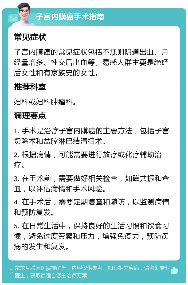 子宫内膜癌手术指南 常见症状 子宫内膜癌的常见症状包括不规则阴道出血、月经量增多、性交后出血等。易感人群主要是绝经后女性和有家族史的女性。 推荐科室 妇科或妇科肿瘤科。 调理要点 1. 手术是治疗子宫内膜癌的主要方法，包括子宫切除术和盆腔淋巴结清扫术。 2. 根据病情，可能需要进行放疗或化疗辅助治疗。 3. 在手术前，需要做好相关检查，如磁共振和查血，以评估病情和手术风险。 4. 在手术后，需要定期复查和随访，以监测病情和预防复发。 5. 在日常生活中，保持良好的生活习惯和饮食习惯，避免过度劳累和压力，增强免疫力，预防疾病的发生和复发。