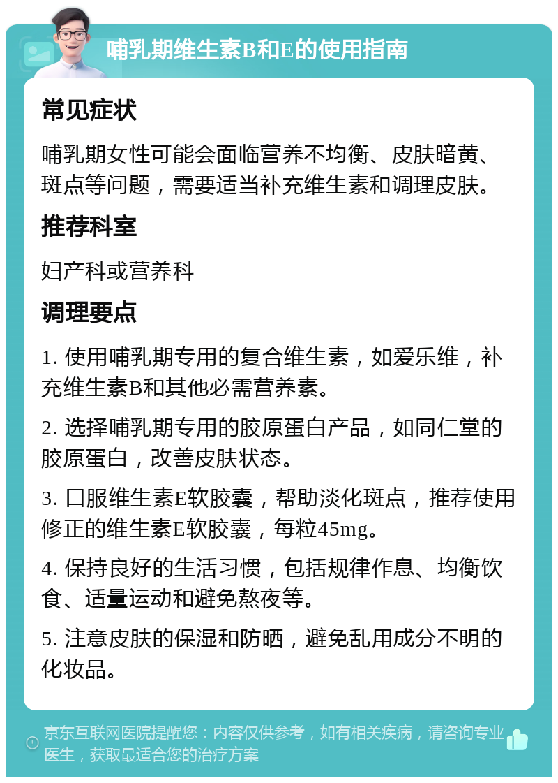 哺乳期维生素B和E的使用指南 常见症状 哺乳期女性可能会面临营养不均衡、皮肤暗黄、斑点等问题，需要适当补充维生素和调理皮肤。 推荐科室 妇产科或营养科 调理要点 1. 使用哺乳期专用的复合维生素，如爱乐维，补充维生素B和其他必需营养素。 2. 选择哺乳期专用的胶原蛋白产品，如同仁堂的胶原蛋白，改善皮肤状态。 3. 口服维生素E软胶囊，帮助淡化斑点，推荐使用修正的维生素E软胶囊，每粒45mg。 4. 保持良好的生活习惯，包括规律作息、均衡饮食、适量运动和避免熬夜等。 5. 注意皮肤的保湿和防晒，避免乱用成分不明的化妆品。