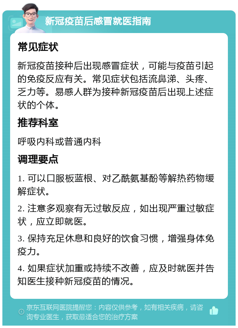 新冠疫苗后感冒就医指南 常见症状 新冠疫苗接种后出现感冒症状，可能与疫苗引起的免疫反应有关。常见症状包括流鼻涕、头疼、乏力等。易感人群为接种新冠疫苗后出现上述症状的个体。 推荐科室 呼吸内科或普通内科 调理要点 1. 可以口服板蓝根、对乙酰氨基酚等解热药物缓解症状。 2. 注意多观察有无过敏反应，如出现严重过敏症状，应立即就医。 3. 保持充足休息和良好的饮食习惯，增强身体免疫力。 4. 如果症状加重或持续不改善，应及时就医并告知医生接种新冠疫苗的情况。