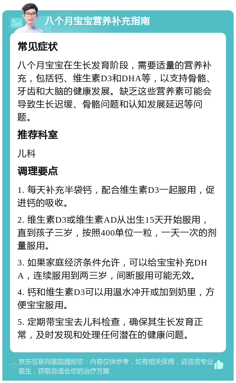 八个月宝宝营养补充指南 常见症状 八个月宝宝在生长发育阶段，需要适量的营养补充，包括钙、维生素D3和DHA等，以支持骨骼、牙齿和大脑的健康发展。缺乏这些营养素可能会导致生长迟缓、骨骼问题和认知发展延迟等问题。 推荐科室 儿科 调理要点 1. 每天补充半袋钙，配合维生素D3一起服用，促进钙的吸收。 2. 维生素D3或维生素AD从出生15天开始服用，直到孩子三岁，按照400单位一粒，一天一次的剂量服用。 3. 如果家庭经济条件允许，可以给宝宝补充DHA，连续服用到两三岁，间断服用可能无效。 4. 钙和维生素D3可以用温水冲开或加到奶里，方便宝宝服用。 5. 定期带宝宝去儿科检查，确保其生长发育正常，及时发现和处理任何潜在的健康问题。