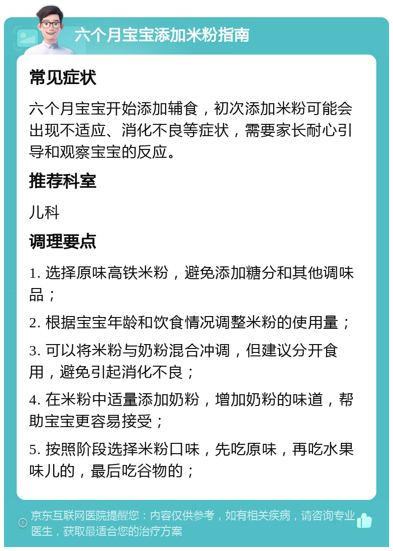 六个月宝宝添加米粉指南 常见症状 六个月宝宝开始添加辅食，初次添加米粉可能会出现不适应、消化不良等症状，需要家长耐心引导和观察宝宝的反应。 推荐科室 儿科 调理要点 1. 选择原味高铁米粉，避免添加糖分和其他调味品； 2. 根据宝宝年龄和饮食情况调整米粉的使用量； 3. 可以将米粉与奶粉混合冲调，但建议分开食用，避免引起消化不良； 4. 在米粉中适量添加奶粉，增加奶粉的味道，帮助宝宝更容易接受； 5. 按照阶段选择米粉口味，先吃原味，再吃水果味儿的，最后吃谷物的；