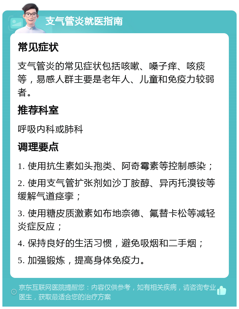 支气管炎就医指南 常见症状 支气管炎的常见症状包括咳嗽、嗓子痒、咳痰等，易感人群主要是老年人、儿童和免疫力较弱者。 推荐科室 呼吸内科或肺科 调理要点 1. 使用抗生素如头孢类、阿奇霉素等控制感染； 2. 使用支气管扩张剂如沙丁胺醇、异丙托溴铵等缓解气道痉挛； 3. 使用糖皮质激素如布地奈德、氟替卡松等减轻炎症反应； 4. 保持良好的生活习惯，避免吸烟和二手烟； 5. 加强锻炼，提高身体免疫力。