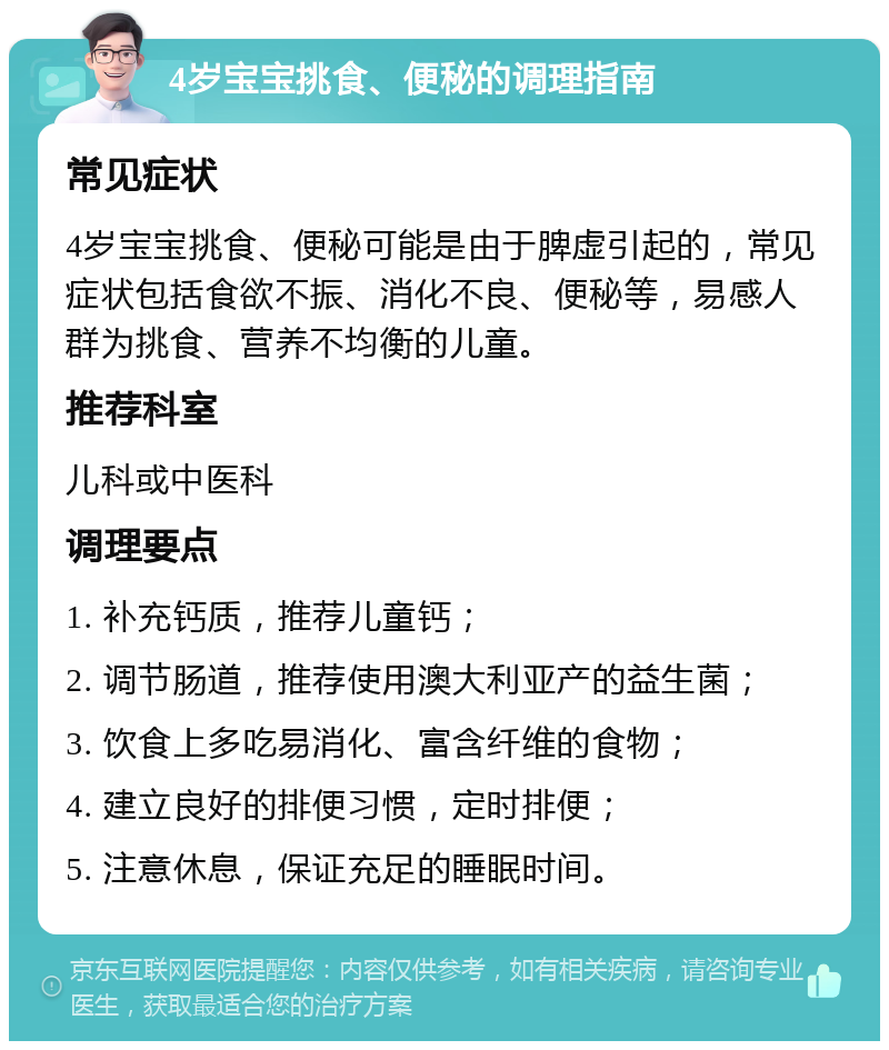 4岁宝宝挑食、便秘的调理指南 常见症状 4岁宝宝挑食、便秘可能是由于脾虚引起的，常见症状包括食欲不振、消化不良、便秘等，易感人群为挑食、营养不均衡的儿童。 推荐科室 儿科或中医科 调理要点 1. 补充钙质，推荐儿童钙； 2. 调节肠道，推荐使用澳大利亚产的益生菌； 3. 饮食上多吃易消化、富含纤维的食物； 4. 建立良好的排便习惯，定时排便； 5. 注意休息，保证充足的睡眠时间。