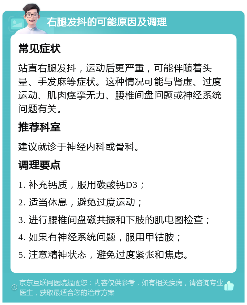 右腿发抖的可能原因及调理 常见症状 站直右腿发抖，运动后更严重，可能伴随着头晕、手发麻等症状。这种情况可能与肾虚、过度运动、肌肉痉挛无力、腰椎间盘问题或神经系统问题有关。 推荐科室 建议就诊于神经内科或骨科。 调理要点 1. 补充钙质，服用碳酸钙D3； 2. 适当休息，避免过度运动； 3. 进行腰椎间盘磁共振和下肢的肌电图检查； 4. 如果有神经系统问题，服用甲钴胺； 5. 注意精神状态，避免过度紧张和焦虑。