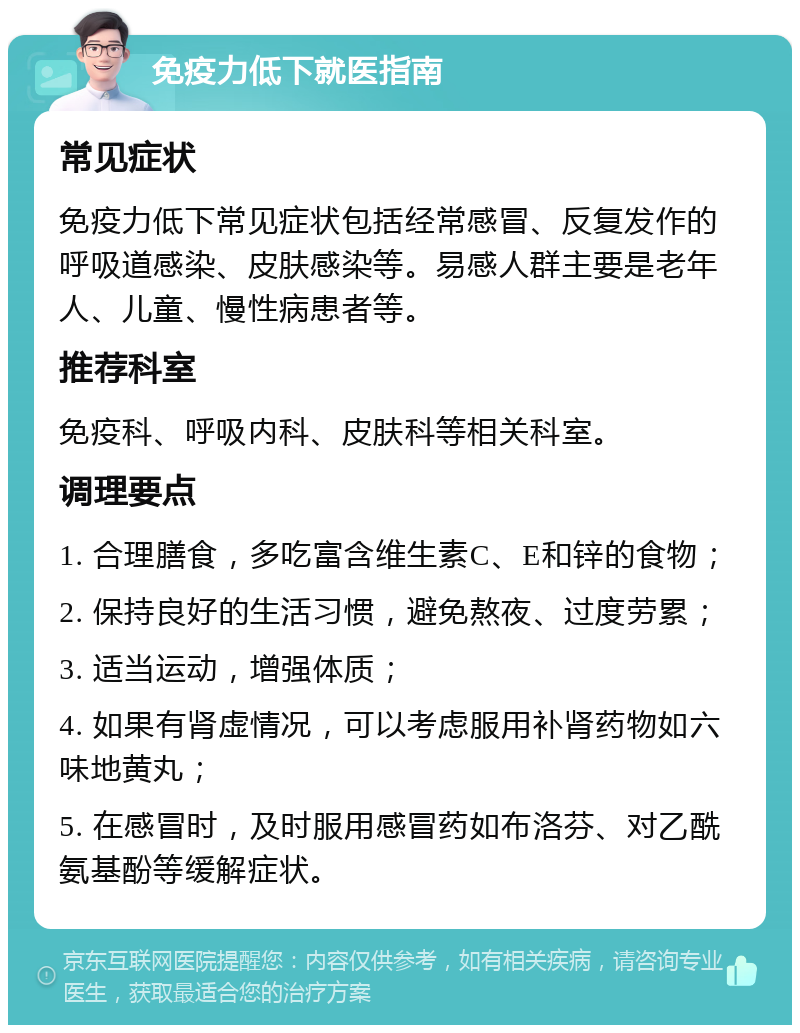 免疫力低下就医指南 常见症状 免疫力低下常见症状包括经常感冒、反复发作的呼吸道感染、皮肤感染等。易感人群主要是老年人、儿童、慢性病患者等。 推荐科室 免疫科、呼吸内科、皮肤科等相关科室。 调理要点 1. 合理膳食，多吃富含维生素C、E和锌的食物； 2. 保持良好的生活习惯，避免熬夜、过度劳累； 3. 适当运动，增强体质； 4. 如果有肾虚情况，可以考虑服用补肾药物如六味地黄丸； 5. 在感冒时，及时服用感冒药如布洛芬、对乙酰氨基酚等缓解症状。