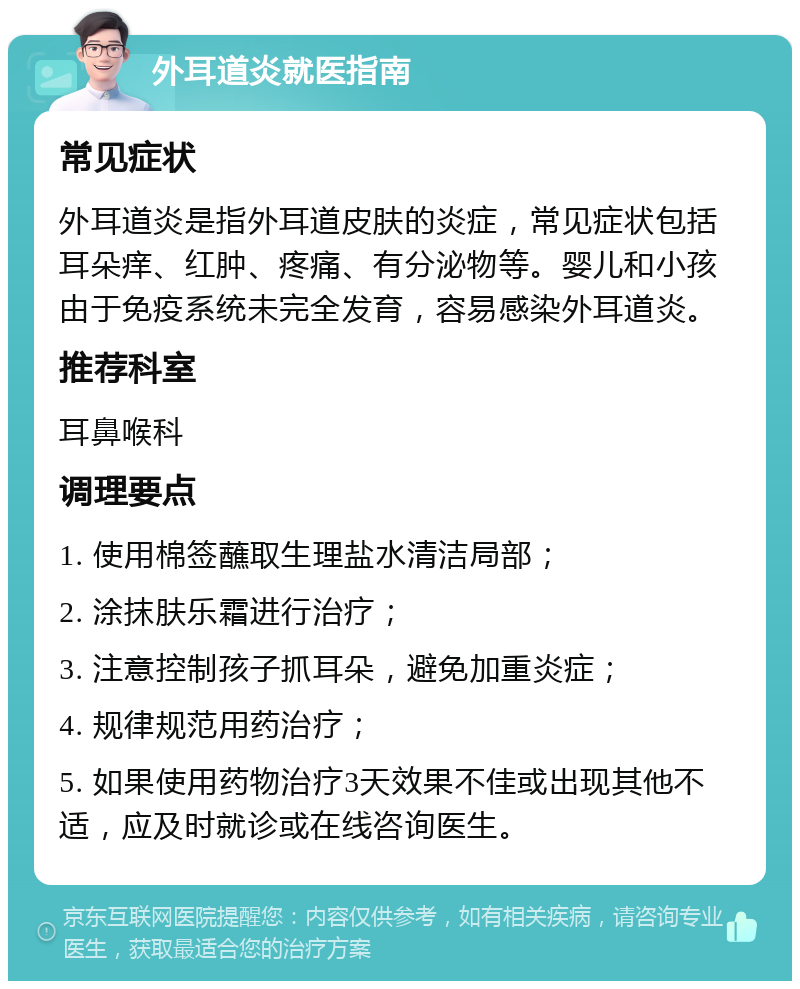 外耳道炎就医指南 常见症状 外耳道炎是指外耳道皮肤的炎症，常见症状包括耳朵痒、红肿、疼痛、有分泌物等。婴儿和小孩由于免疫系统未完全发育，容易感染外耳道炎。 推荐科室 耳鼻喉科 调理要点 1. 使用棉签蘸取生理盐水清洁局部； 2. 涂抹肤乐霜进行治疗； 3. 注意控制孩子抓耳朵，避免加重炎症； 4. 规律规范用药治疗； 5. 如果使用药物治疗3天效果不佳或出现其他不适，应及时就诊或在线咨询医生。