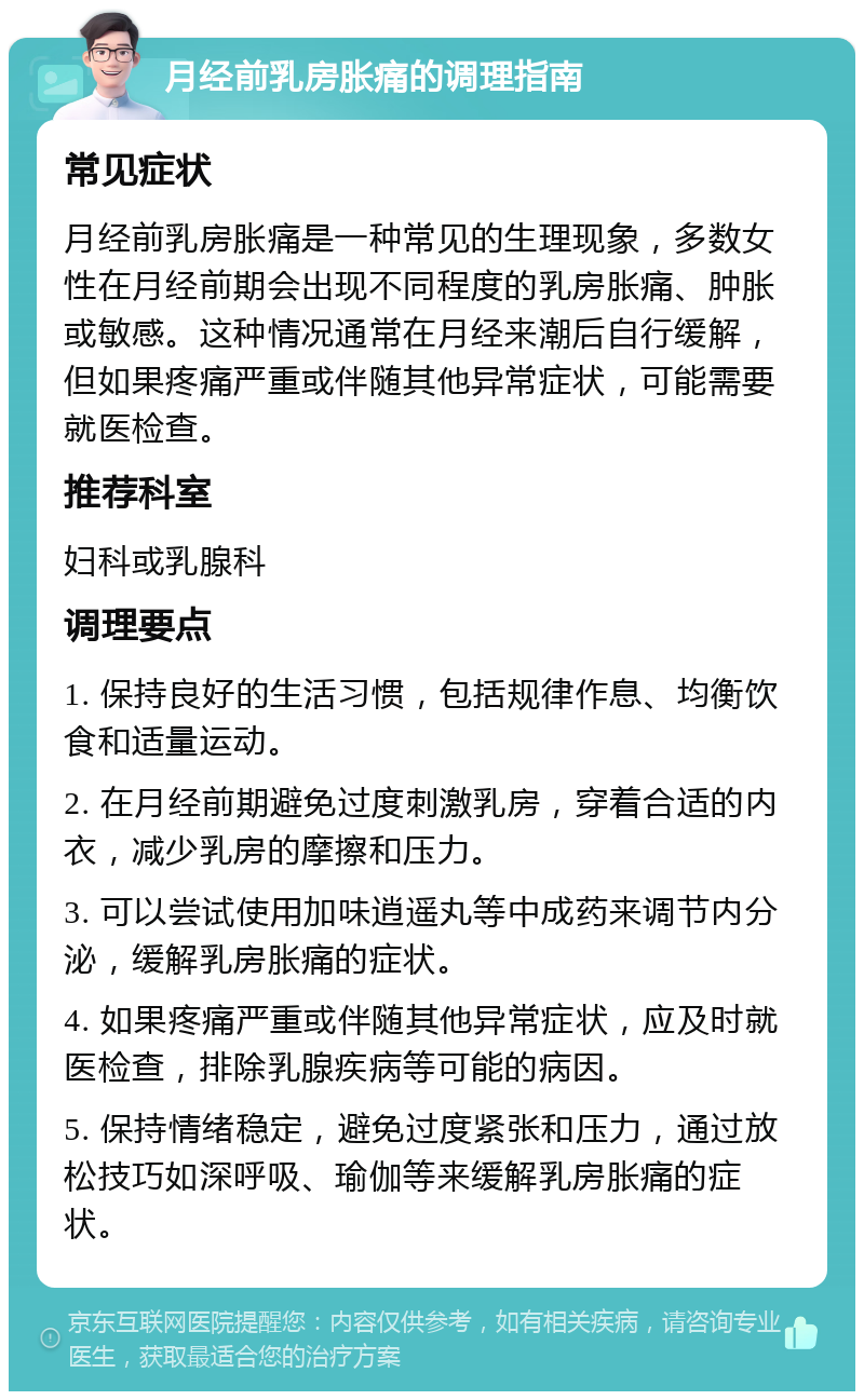 月经前乳房胀痛的调理指南 常见症状 月经前乳房胀痛是一种常见的生理现象，多数女性在月经前期会出现不同程度的乳房胀痛、肿胀或敏感。这种情况通常在月经来潮后自行缓解，但如果疼痛严重或伴随其他异常症状，可能需要就医检查。 推荐科室 妇科或乳腺科 调理要点 1. 保持良好的生活习惯，包括规律作息、均衡饮食和适量运动。 2. 在月经前期避免过度刺激乳房，穿着合适的内衣，减少乳房的摩擦和压力。 3. 可以尝试使用加味逍遥丸等中成药来调节内分泌，缓解乳房胀痛的症状。 4. 如果疼痛严重或伴随其他异常症状，应及时就医检查，排除乳腺疾病等可能的病因。 5. 保持情绪稳定，避免过度紧张和压力，通过放松技巧如深呼吸、瑜伽等来缓解乳房胀痛的症状。