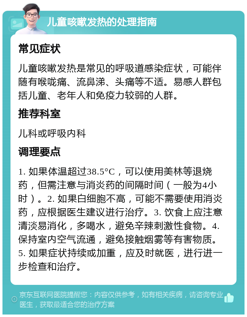 儿童咳嗽发热的处理指南 常见症状 儿童咳嗽发热是常见的呼吸道感染症状，可能伴随有喉咙痛、流鼻涕、头痛等不适。易感人群包括儿童、老年人和免疫力较弱的人群。 推荐科室 儿科或呼吸内科 调理要点 1. 如果体温超过38.5°C，可以使用美林等退烧药，但需注意与消炎药的间隔时间（一般为4小时）。2. 如果白细胞不高，可能不需要使用消炎药，应根据医生建议进行治疗。3. 饮食上应注意清淡易消化，多喝水，避免辛辣刺激性食物。4. 保持室内空气流通，避免接触烟雾等有害物质。5. 如果症状持续或加重，应及时就医，进行进一步检查和治疗。