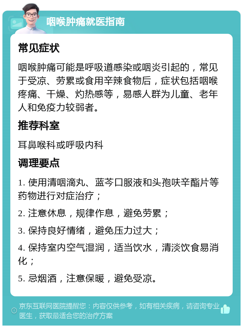 咽喉肿痛就医指南 常见症状 咽喉肿痛可能是呼吸道感染或咽炎引起的，常见于受凉、劳累或食用辛辣食物后，症状包括咽喉疼痛、干燥、灼热感等，易感人群为儿童、老年人和免疫力较弱者。 推荐科室 耳鼻喉科或呼吸内科 调理要点 1. 使用清咽滴丸、蓝芩口服液和头孢呋辛酯片等药物进行对症治疗； 2. 注意休息，规律作息，避免劳累； 3. 保持良好情绪，避免压力过大； 4. 保持室内空气湿润，适当饮水，清淡饮食易消化； 5. 忌烟酒，注意保暖，避免受凉。