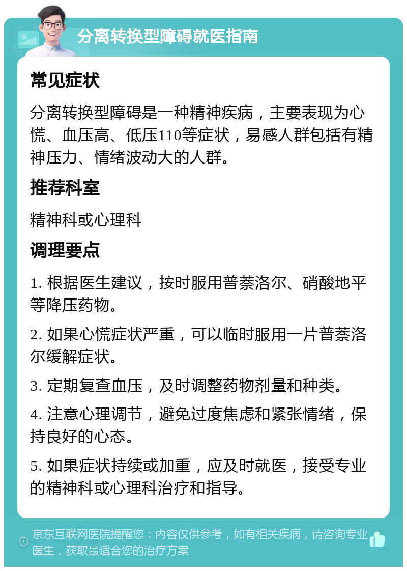 分离转换型障碍就医指南 常见症状 分离转换型障碍是一种精神疾病，主要表现为心慌、血压高、低压110等症状，易感人群包括有精神压力、情绪波动大的人群。 推荐科室 精神科或心理科 调理要点 1. 根据医生建议，按时服用普萘洛尔、硝酸地平等降压药物。 2. 如果心慌症状严重，可以临时服用一片普萘洛尔缓解症状。 3. 定期复查血压，及时调整药物剂量和种类。 4. 注意心理调节，避免过度焦虑和紧张情绪，保持良好的心态。 5. 如果症状持续或加重，应及时就医，接受专业的精神科或心理科治疗和指导。