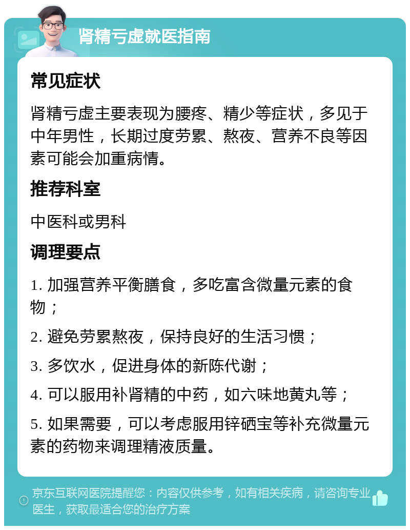 肾精亏虚就医指南 常见症状 肾精亏虚主要表现为腰疼、精少等症状，多见于中年男性，长期过度劳累、熬夜、营养不良等因素可能会加重病情。 推荐科室 中医科或男科 调理要点 1. 加强营养平衡膳食，多吃富含微量元素的食物； 2. 避免劳累熬夜，保持良好的生活习惯； 3. 多饮水，促进身体的新陈代谢； 4. 可以服用补肾精的中药，如六味地黄丸等； 5. 如果需要，可以考虑服用锌硒宝等补充微量元素的药物来调理精液质量。