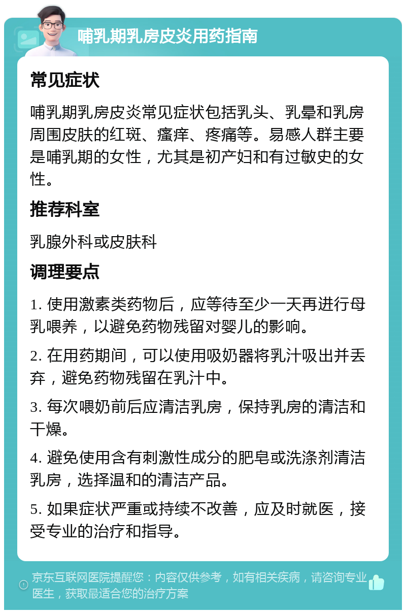 哺乳期乳房皮炎用药指南 常见症状 哺乳期乳房皮炎常见症状包括乳头、乳晕和乳房周围皮肤的红斑、瘙痒、疼痛等。易感人群主要是哺乳期的女性，尤其是初产妇和有过敏史的女性。 推荐科室 乳腺外科或皮肤科 调理要点 1. 使用激素类药物后，应等待至少一天再进行母乳喂养，以避免药物残留对婴儿的影响。 2. 在用药期间，可以使用吸奶器将乳汁吸出并丢弃，避免药物残留在乳汁中。 3. 每次喂奶前后应清洁乳房，保持乳房的清洁和干燥。 4. 避免使用含有刺激性成分的肥皂或洗涤剂清洁乳房，选择温和的清洁产品。 5. 如果症状严重或持续不改善，应及时就医，接受专业的治疗和指导。