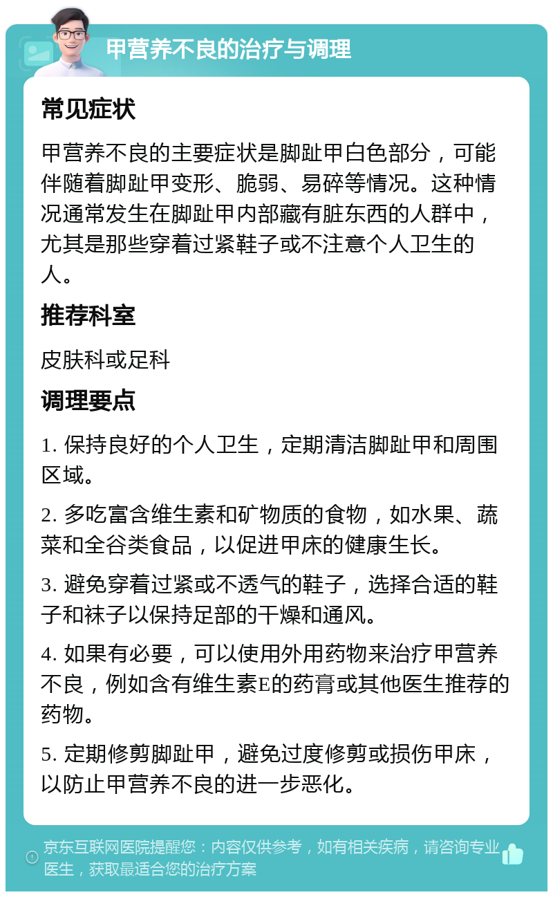 甲营养不良的治疗与调理 常见症状 甲营养不良的主要症状是脚趾甲白色部分，可能伴随着脚趾甲变形、脆弱、易碎等情况。这种情况通常发生在脚趾甲内部藏有脏东西的人群中，尤其是那些穿着过紧鞋子或不注意个人卫生的人。 推荐科室 皮肤科或足科 调理要点 1. 保持良好的个人卫生，定期清洁脚趾甲和周围区域。 2. 多吃富含维生素和矿物质的食物，如水果、蔬菜和全谷类食品，以促进甲床的健康生长。 3. 避免穿着过紧或不透气的鞋子，选择合适的鞋子和袜子以保持足部的干燥和通风。 4. 如果有必要，可以使用外用药物来治疗甲营养不良，例如含有维生素E的药膏或其他医生推荐的药物。 5. 定期修剪脚趾甲，避免过度修剪或损伤甲床，以防止甲营养不良的进一步恶化。