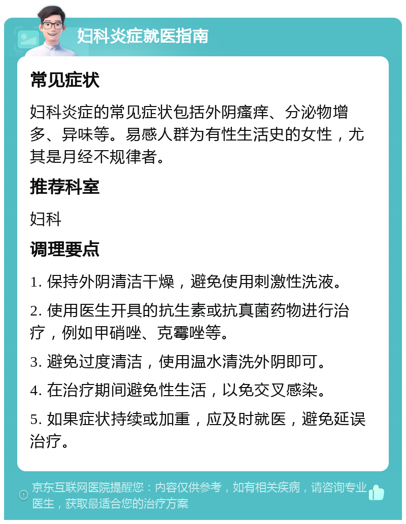 妇科炎症就医指南 常见症状 妇科炎症的常见症状包括外阴瘙痒、分泌物增多、异味等。易感人群为有性生活史的女性，尤其是月经不规律者。 推荐科室 妇科 调理要点 1. 保持外阴清洁干燥，避免使用刺激性洗液。 2. 使用医生开具的抗生素或抗真菌药物进行治疗，例如甲硝唑、克霉唑等。 3. 避免过度清洁，使用温水清洗外阴即可。 4. 在治疗期间避免性生活，以免交叉感染。 5. 如果症状持续或加重，应及时就医，避免延误治疗。