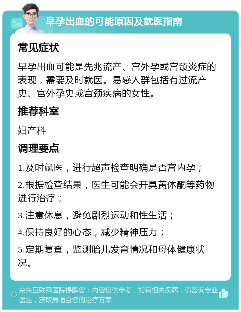 早孕出血的可能原因及就医指南 常见症状 早孕出血可能是先兆流产、宫外孕或宫颈炎症的表现，需要及时就医。易感人群包括有过流产史、宫外孕史或宫颈疾病的女性。 推荐科室 妇产科 调理要点 1.及时就医，进行超声检查明确是否宫内孕； 2.根据检查结果，医生可能会开具黄体酮等药物进行治疗； 3.注意休息，避免剧烈运动和性生活； 4.保持良好的心态，减少精神压力； 5.定期复查，监测胎儿发育情况和母体健康状况。