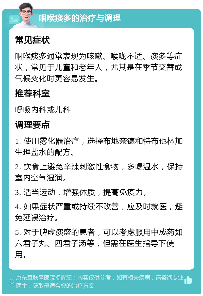 咽喉痰多的治疗与调理 常见症状 咽喉痰多通常表现为咳嗽、喉咙不适、痰多等症状，常见于儿童和老年人，尤其是在季节交替或气候变化时更容易发生。 推荐科室 呼吸内科或儿科 调理要点 1. 使用雾化器治疗，选择布地奈德和特布他林加生理盐水的配方。 2. 饮食上避免辛辣刺激性食物，多喝温水，保持室内空气湿润。 3. 适当运动，增强体质，提高免疫力。 4. 如果症状严重或持续不改善，应及时就医，避免延误治疗。 5. 对于脾虚痰盛的患者，可以考虑服用中成药如六君子丸、四君子汤等，但需在医生指导下使用。