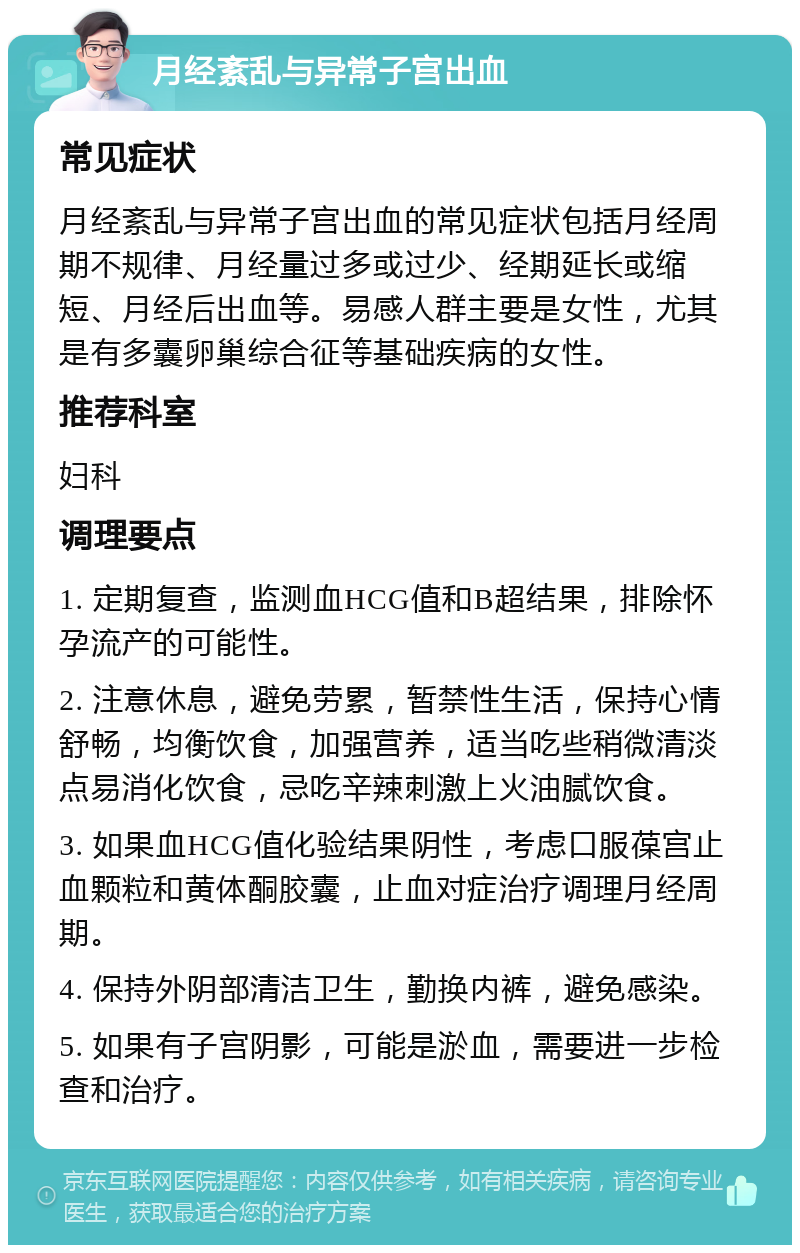 月经紊乱与异常子宫出血 常见症状 月经紊乱与异常子宫出血的常见症状包括月经周期不规律、月经量过多或过少、经期延长或缩短、月经后出血等。易感人群主要是女性，尤其是有多囊卵巢综合征等基础疾病的女性。 推荐科室 妇科 调理要点 1. 定期复查，监测血HCG值和B超结果，排除怀孕流产的可能性。 2. 注意休息，避免劳累，暂禁性生活，保持心情舒畅，均衡饮食，加强营养，适当吃些稍微清淡点易消化饮食，忌吃辛辣刺激上火油腻饮食。 3. 如果血HCG值化验结果阴性，考虑口服葆宫止血颗粒和黄体酮胶囊，止血对症治疗调理月经周期。 4. 保持外阴部清洁卫生，勤换内裤，避免感染。 5. 如果有子宫阴影，可能是淤血，需要进一步检查和治疗。