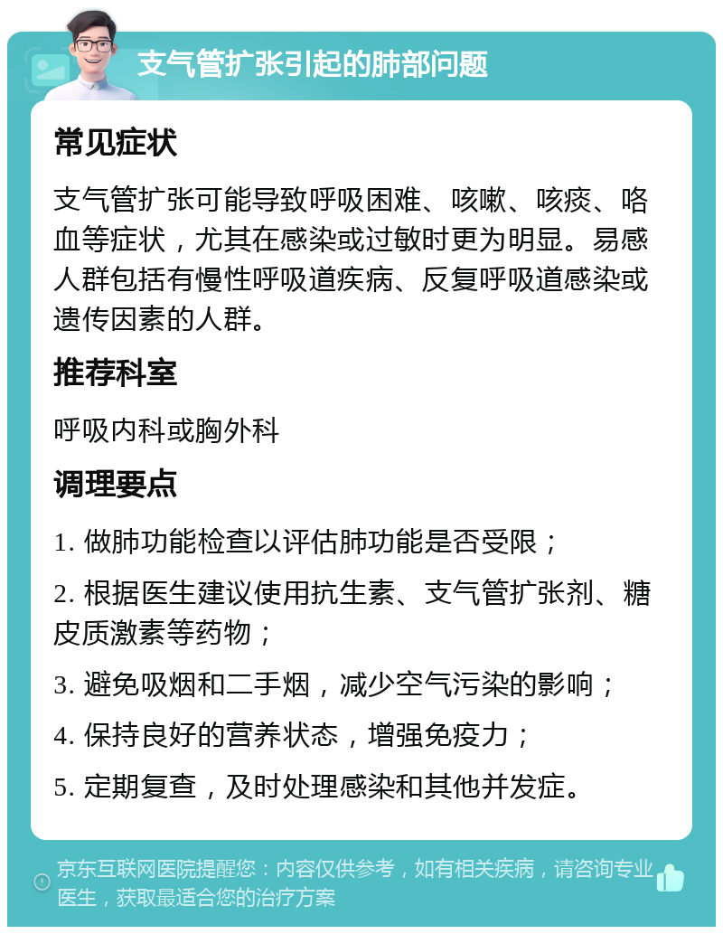 支气管扩张引起的肺部问题 常见症状 支气管扩张可能导致呼吸困难、咳嗽、咳痰、咯血等症状，尤其在感染或过敏时更为明显。易感人群包括有慢性呼吸道疾病、反复呼吸道感染或遗传因素的人群。 推荐科室 呼吸内科或胸外科 调理要点 1. 做肺功能检查以评估肺功能是否受限； 2. 根据医生建议使用抗生素、支气管扩张剂、糖皮质激素等药物； 3. 避免吸烟和二手烟，减少空气污染的影响； 4. 保持良好的营养状态，增强免疫力； 5. 定期复查，及时处理感染和其他并发症。