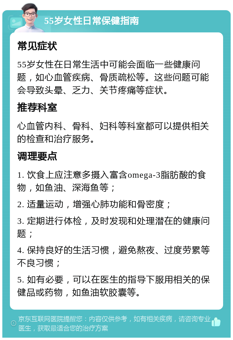 55岁女性日常保健指南 常见症状 55岁女性在日常生活中可能会面临一些健康问题，如心血管疾病、骨质疏松等。这些问题可能会导致头晕、乏力、关节疼痛等症状。 推荐科室 心血管内科、骨科、妇科等科室都可以提供相关的检查和治疗服务。 调理要点 1. 饮食上应注意多摄入富含omega-3脂肪酸的食物，如鱼油、深海鱼等； 2. 适量运动，增强心肺功能和骨密度； 3. 定期进行体检，及时发现和处理潜在的健康问题； 4. 保持良好的生活习惯，避免熬夜、过度劳累等不良习惯； 5. 如有必要，可以在医生的指导下服用相关的保健品或药物，如鱼油软胶囊等。