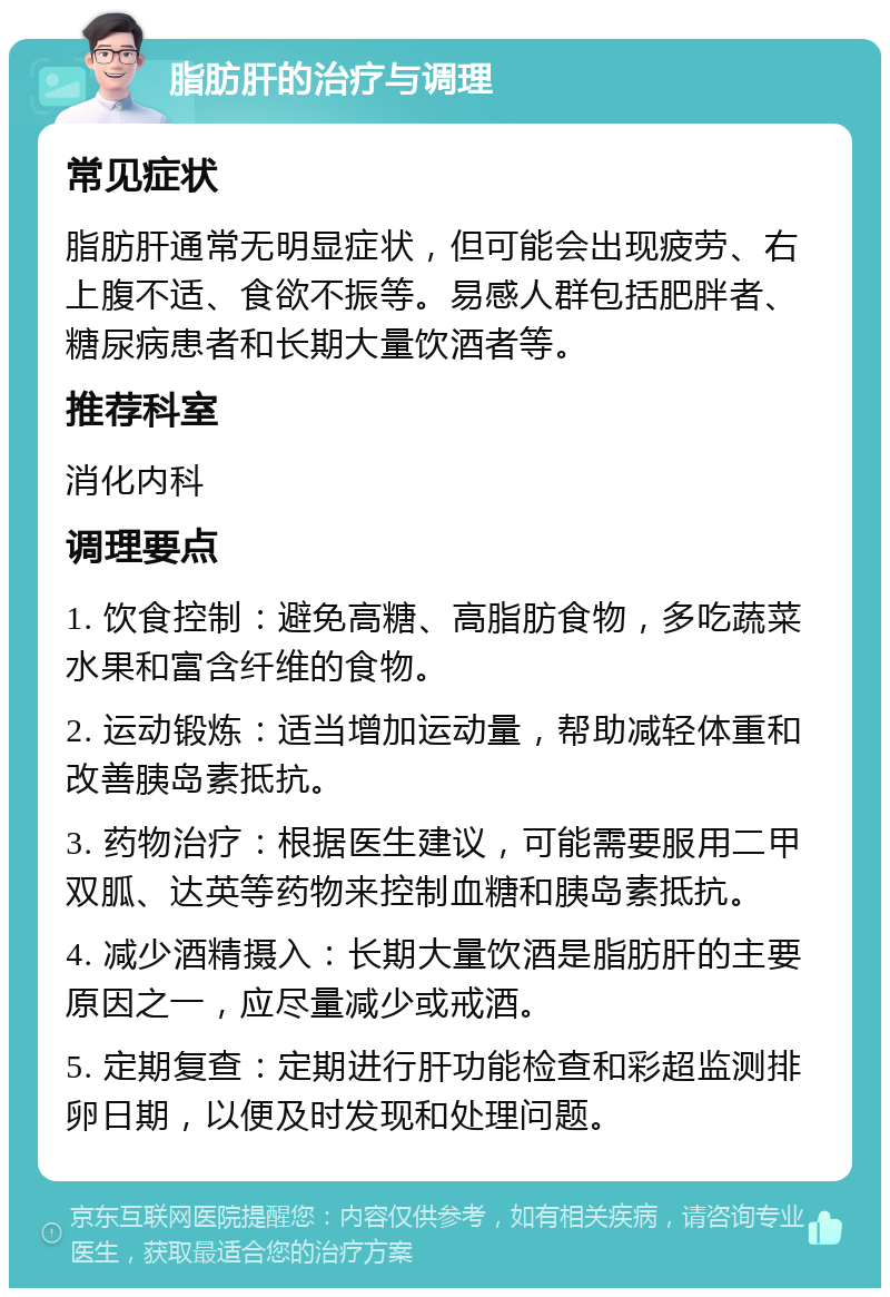 脂肪肝的治疗与调理 常见症状 脂肪肝通常无明显症状，但可能会出现疲劳、右上腹不适、食欲不振等。易感人群包括肥胖者、糖尿病患者和长期大量饮酒者等。 推荐科室 消化内科 调理要点 1. 饮食控制：避免高糖、高脂肪食物，多吃蔬菜水果和富含纤维的食物。 2. 运动锻炼：适当增加运动量，帮助减轻体重和改善胰岛素抵抗。 3. 药物治疗：根据医生建议，可能需要服用二甲双胍、达英等药物来控制血糖和胰岛素抵抗。 4. 减少酒精摄入：长期大量饮酒是脂肪肝的主要原因之一，应尽量减少或戒酒。 5. 定期复查：定期进行肝功能检查和彩超监测排卵日期，以便及时发现和处理问题。