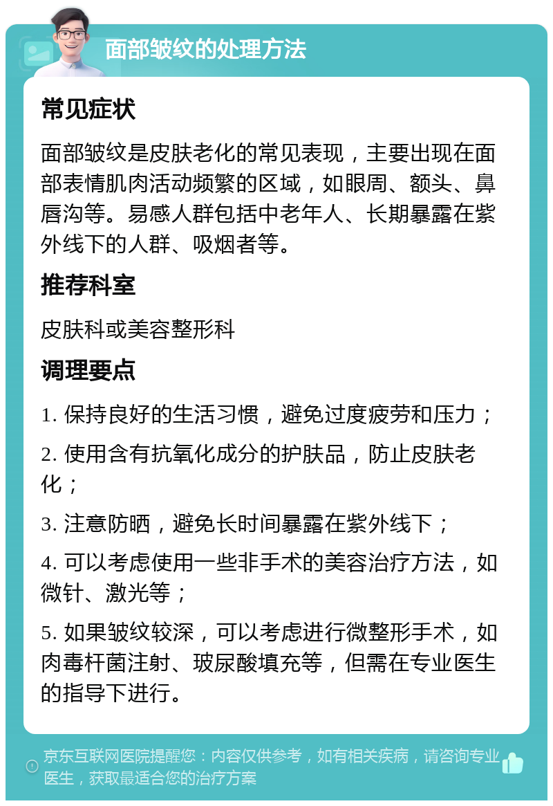 面部皱纹的处理方法 常见症状 面部皱纹是皮肤老化的常见表现，主要出现在面部表情肌肉活动频繁的区域，如眼周、额头、鼻唇沟等。易感人群包括中老年人、长期暴露在紫外线下的人群、吸烟者等。 推荐科室 皮肤科或美容整形科 调理要点 1. 保持良好的生活习惯，避免过度疲劳和压力； 2. 使用含有抗氧化成分的护肤品，防止皮肤老化； 3. 注意防晒，避免长时间暴露在紫外线下； 4. 可以考虑使用一些非手术的美容治疗方法，如微针、激光等； 5. 如果皱纹较深，可以考虑进行微整形手术，如肉毒杆菌注射、玻尿酸填充等，但需在专业医生的指导下进行。