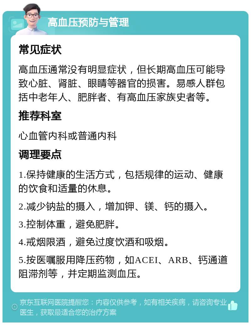 高血压预防与管理 常见症状 高血压通常没有明显症状，但长期高血压可能导致心脏、肾脏、眼睛等器官的损害。易感人群包括中老年人、肥胖者、有高血压家族史者等。 推荐科室 心血管内科或普通内科 调理要点 1.保持健康的生活方式，包括规律的运动、健康的饮食和适量的休息。 2.减少钠盐的摄入，增加钾、镁、钙的摄入。 3.控制体重，避免肥胖。 4.戒烟限酒，避免过度饮酒和吸烟。 5.按医嘱服用降压药物，如ACEI、ARB、钙通道阻滞剂等，并定期监测血压。