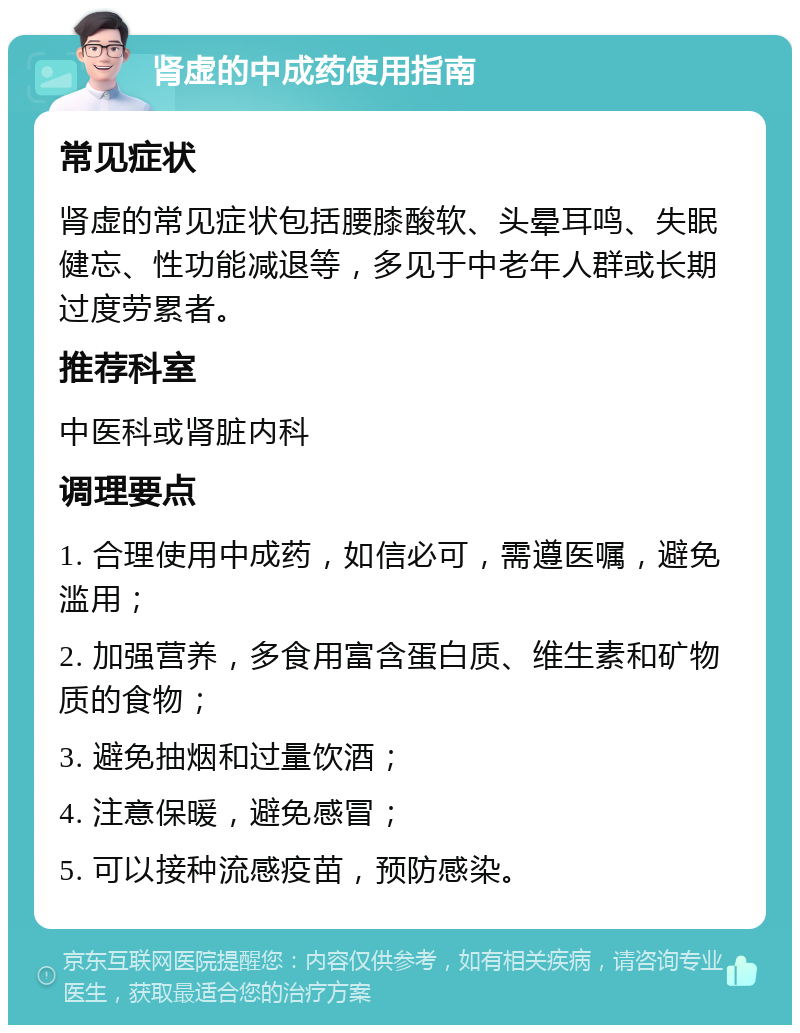 肾虚的中成药使用指南 常见症状 肾虚的常见症状包括腰膝酸软、头晕耳鸣、失眠健忘、性功能减退等，多见于中老年人群或长期过度劳累者。 推荐科室 中医科或肾脏内科 调理要点 1. 合理使用中成药，如信必可，需遵医嘱，避免滥用； 2. 加强营养，多食用富含蛋白质、维生素和矿物质的食物； 3. 避免抽烟和过量饮酒； 4. 注意保暖，避免感冒； 5. 可以接种流感疫苗，预防感染。