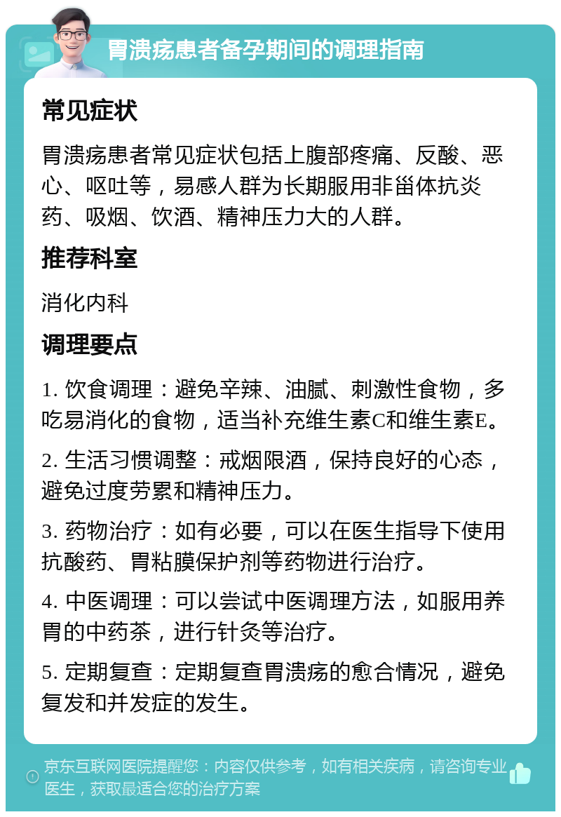 胃溃疡患者备孕期间的调理指南 常见症状 胃溃疡患者常见症状包括上腹部疼痛、反酸、恶心、呕吐等，易感人群为长期服用非甾体抗炎药、吸烟、饮酒、精神压力大的人群。 推荐科室 消化内科 调理要点 1. 饮食调理：避免辛辣、油腻、刺激性食物，多吃易消化的食物，适当补充维生素C和维生素E。 2. 生活习惯调整：戒烟限酒，保持良好的心态，避免过度劳累和精神压力。 3. 药物治疗：如有必要，可以在医生指导下使用抗酸药、胃粘膜保护剂等药物进行治疗。 4. 中医调理：可以尝试中医调理方法，如服用养胃的中药茶，进行针灸等治疗。 5. 定期复查：定期复查胃溃疡的愈合情况，避免复发和并发症的发生。