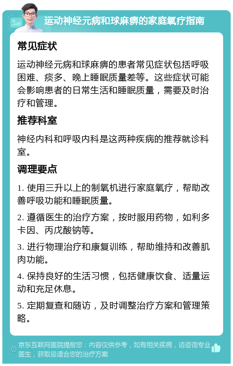 运动神经元病和球麻痹的家庭氧疗指南 常见症状 运动神经元病和球麻痹的患者常见症状包括呼吸困难、痰多、晚上睡眠质量差等。这些症状可能会影响患者的日常生活和睡眠质量，需要及时治疗和管理。 推荐科室 神经内科和呼吸内科是这两种疾病的推荐就诊科室。 调理要点 1. 使用三升以上的制氧机进行家庭氧疗，帮助改善呼吸功能和睡眠质量。 2. 遵循医生的治疗方案，按时服用药物，如利多卡因、丙戊酸钠等。 3. 进行物理治疗和康复训练，帮助维持和改善肌肉功能。 4. 保持良好的生活习惯，包括健康饮食、适量运动和充足休息。 5. 定期复查和随访，及时调整治疗方案和管理策略。